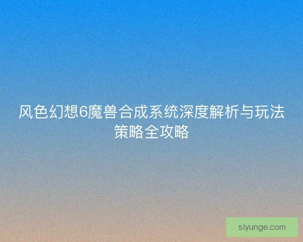 风色幻想6魔兽合成系统深度解析与玩法策略全攻略