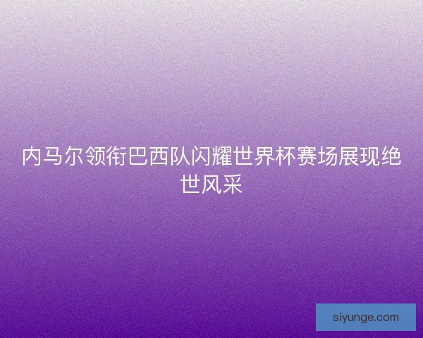 内马尔领衔巴西队闪耀世界杯赛场展现绝世风采