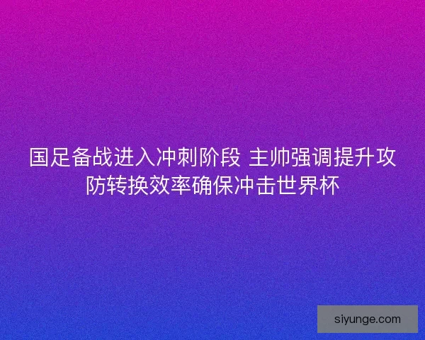 国足备战进入冲刺阶段 主帅强调提升攻防转换效率确保冲击世界杯