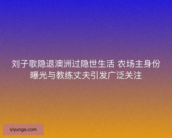 刘子歌隐退澳洲过隐世生活 农场主身份曝光与教练丈夫引发广泛关注