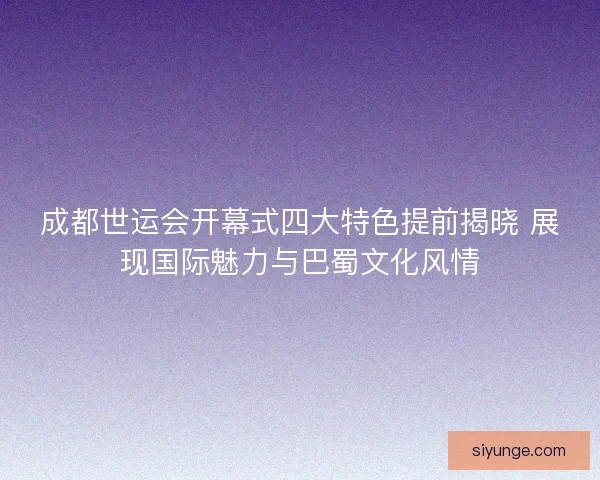 成都世运会开幕式四大特色提前揭晓 展现国际魅力与巴蜀文化风情