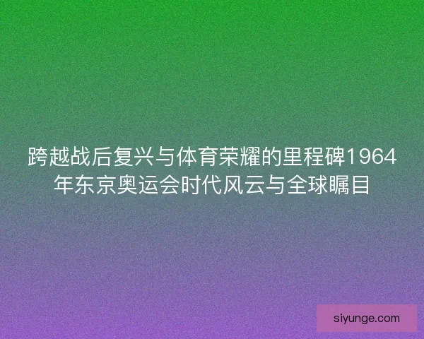 跨越战后复兴与体育荣耀的里程碑1964年东京奥运会时代风云与全球瞩目